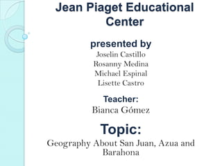 Jean Piaget Educational
Center
presented by
Joselin Castillo
Rosanny Medina
Michael Espinal
Lisette Castro
Teacher:
Bianca Gmez
Topic:
Geography About San Juan, Azua and
Barahona
 