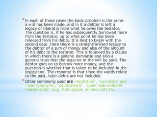 *In each of these cases the basic problem is the same: 
a will has been made, and in it a debtor is left a 
legacy of liberatio from what he owes the testator. 
The question is, if he has subsequently borrowed more 
from the testator, up to what point he has been 
released from his debts. It is best to begin with the 
second case. Here there is a straightforward legacy to 
the debtor of a sum of money and also of the amount 
of his debt to the testator. This is followed by a clause 
in which there is a general damnatio and also a 
general trust that the legacies in the will be paid. The 
debtor goes on to borrow more money, and the 
question is whether that is taken to be included in the 
legacy too. The response is that since the words relate 
to the past, later debts are not included. 
*Other commonly used are "repetition", "synonyms" and 
"near synonyms", "collocations", "super/sub-ordinate 
relationships" (e.g. fruit/apple, animal/cat) etc. 
