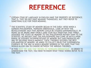 * CERTAIN ITEMS OF LANGUAGE IN ENGLISH HAVE THE PROPERTY OF REFERENCE. 
THAT IS, THEY DO NOT HAVE MEANING THEMSELVES, BUT THEY REFER TO 
SOMETHING ELSE FOR THEIR MEANING. 
* THE SCIENTIFIC STUDY OF MEMORY BEGAN IN THE EARLY 1870S WHEN A 
GERMAN PHILOSOPHER, HERMANN EBBINGHAUS, CAME UP WITH THE 
REVOLUTIONARY IDEA THAT MEMORY COULD BE STUDIED EXPERIMENTALLY. IN 
DOING SO HE BROKE AWAY FROM A 2000-YEAR-OLD TRADITION THAT FIRMLY 
ASSIGNED THE STUDY OF MEMORY TO THE PHILOSOPHER RATHER THAN TO THE 
SCIENTIST. HE ARGUED THAT THE PHILOSOPHERS HAD COME UP WITH A WIDE 
RANGE OF POSSIBLE INTERPRETATIONS OF MEMORY BUT HAD PRODUCED NO 
WAY OF DECIDING WHICH AMONGST THESE THEORIES OFFERED THE BEST 
EXPLANATION OF MEMORY. HE AIMED TO COLLECT OBJECTIVE EXPERIMENTAL 
EVIDENCE OF THE WAY IN WHICH MEMORY WORKED IN THE HOPE THAT THIS 
WOULD ALLOW HIM TO CHOOSE BETWEEN THE VARIOUS THEORIES. 
* IN THIS TEXT "HE" AND "HIM" REFERS TO "HERMANN EBBINGHAUS". IN ORDER TO 
UNDERSTAND THE TEXT, YOU NEED TO KNOW WHAT THESE WORDS REFER TO IN 
THE TEXT. 
 