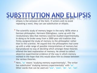 * Substitution is the replacement of one item by another and 
ellipsis is the omission of the item. If writers wish to avoid 
repeating a word, they can use substitution or ellipsis. 
* The scientific study of memory began in the early 1870s when a 
German philosopher, Hermann Ebbinghaus, came up with the 
revolutionary idea that memory could be studied experimentally. 
In doing so he broke away from a 2000-year-old tradition that 
firmly assigned the study of memory to the philosopher rather 
than to the scientist. He argued that the philosophers had come 
up with a wide range of possible interpretations of memory but 
had produced no way of deciding which amongst these theories 
offered the best explanation of memory. He aimed to collect 
objective experimental evidence of the way in which memory 
worked in the hope that this would allow him to choose between 
the various theories. 
* Here, "so" means "studying memory experimentally". The writer 
has substituted "studying memory experimentally" with "so". 
Other words that can be used are "one", "ones", "do", "so", "not". 
 