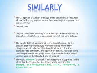 * The 74 species of African antelope share certain basic features: 
all are exclusively vegetarian and bear one large and precocious 
calf each year. 
* Conjunction 
* Conjunction shows meaningful relationships between clauses. It 
shows how what follows is connected to what has gone before. 
* The whole Cabinet agreed that there should be a cut in the 
amount that the unemployed were receiving; where they 
disagreed was in whether this should include a cut in the 
standard rate of benefit. The opposition parties, however, were 
unwilling to accept any programme of economies which did not 
involve a cut in the standard rate of benefit. 
* The word "however" shows that this statement is opposite to the 
ideas that have come before. Other words used are "for 
example", "as a consequence of this", "firstly", " furthermore", "in 
spite of this", etc. 
 