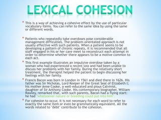 * This is a way of achieving a cohesive effect by the use of particular 
vocabulary items. You can refer to the same idea by using the same 
or different words. 
* Patients who repeatedly take overdoses pose considerable 
management difficulties. The problem-orientated approach is not 
usually effective with such patients. When a patient seems to be 
developing a pattern of chronic repeats, it is recommended that all 
staff engaged in his or her care meet to reconstruct each attempt in 
order to determine whether there appears to be a motive common to 
each act. 
* This first example illustrates an impulsive overdose taken by a 
woman who had experienced a recent loss and had been unable to 
discuss her problems with her family. During the relatively short 
treatment, the therapist helped the patient to begin discussing her 
feelings with her family. 
* Francis Bacon was born in London in 1561 and died there in 1626. His 
father was Sir Nicholas, Lord Keeper of the Great Seal of Elizabeth I; 
his mother Anne Cooke, a well-educated and pious Calvinist, 
daughter of Sir Anthony Cooke. His contemporary biographer, William 
Rawley, remarked that, with such parents, Bacon had a flying start: 
he had "whatsoever nature or breeding could put into him". 
* For cohesion to occur, it is not necessary for each word to refer to 
exactly the same item or even be grammatically equivalent. All the 
words related to "debt" contribute to the cohesion. 
 