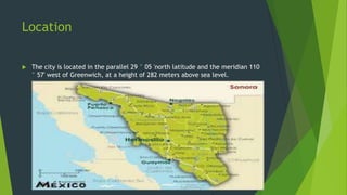 Location


The city is located in the parallel 29 ° 05 'north latitude and the meridian 110
° 57' west of Greenwich, at a height of 282 meters above sea level.

 