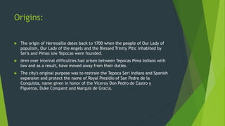 Origins:


The origin of Hermosillo dates back to 1700 when the people of Our Lady of
populism, Our Lady of the Angels and the Blessed Trinity Pitic inhabited by
Seris and Pimas low Tepocas were founded.



dren over internal difficulties had arisen between Tepocas Pima Indians with
low and as a result, have moved away from their duties.



The city's original purpose was to restrain the Tepoca Seri Indians and Spanish
expansion and protect the name of Royal Presidio of San Pedro de la
Conquista, name given in honor of the Viceroy Don Pedro de Castro y
Figueroa, Duke Conquest and Marquis de Gracia.

 