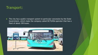 Transport:


The city has a public transport system to particular concession by the State
Government, which make the company called SICTUHSA operator that has a
fleet of about 350 buses.

 