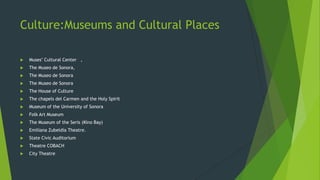 Culture:Museums and Cultural Places


Muses" Cultural Center ,



The Museo de Sonora,



The Museo de Sonora



The Museo de Sonora



The House of Culture



The chapels del Carmen and the Holy Spirit



Museum of the University of Sonora



Folk Art Museum



The Museum of the Seris (Kino Bay)



Emiliana Zubeldía Theatre.



State Civic Auditorium



Theatre COBACH



City Theatre

 