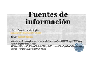 Libro: Gramática del inglés
Escuela de idiomas De Vecchi
Autor: Robert Wilson
http://books.google.com.mx/books?id=ttoVYxUl91EC&pg=PT57&dq
=simple+present&hl=es-
419&sa=X&ei=58_FU4wTkIbIBP3KgeAO&ved=0CDkQ6AEwBQ#v=onep
age&q=simple%20present&f=false
 