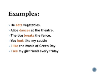 He eats vegetables.
Alice dances at the theatre.
The dog breaks the fence.
You look like my cousin
I like the music of Green Day
I see my girlfriend every friday
 