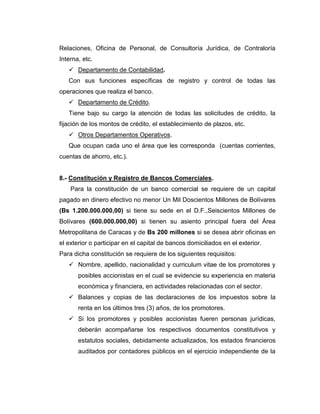 Relaciones, Oficina de Personal, de Consultoría Jurídica, de Contraloría
Interna, etc.
    Departamento de Contabilidad.
   Con sus funciones específicas de registro y control de todas las
operaciones que realiza el banco.
    Departamento de Crédito.
   Tiene bajo su cargo la atención de todas las solicitudes de crédito, la
fijación de los montos de crédito, el establecimiento de plazos, etc.
    Otros Departamentos Operativos.
   Que ocupan cada uno el área que les corresponda (cuentas corrientes,
cuentas de ahorro, etc.).


8.- Constitución y Registro de Bancos Comerciales.
    Para la constitución de un banco comercial se requiere de un capital
pagado en dinero efectivo no menor Un Mil Doscientos Millones de Bolívares
(Bs 1.200.000.000,00) si tiene su sede en el D.F.,Seiscientos Millones de
Bolívares (600.000.000,00) si tienen su asiento principal fuera del Área
Metropolitana de Caracas y de Bs 200 millones si se desea abrir oficinas en
el exterior o participar en el capital de bancos domiciliados en el exterior.
Para dicha constitución se requiere de los siguientes requisitos:
    Nombre, apellido, nacionalidad y curriculum vitae de los promotores y
       posibles accionistas en el cual se evidencie su experiencia en materia
       económica y financiera, en actividades relacionadas con el sector.
    Balances y copias de las declaraciones de los impuestos sobre la
       renta en los últimos tres (3) años, de los promotores.
    Si los promotores y posibles accionistas fueren personas jurídicas,
       deberán acompañarse los respectivos documentos constitutivos y
       estatutos sociales, debidamente actualizados, los estados financieros
       auditados por contadores públicos en el ejercicio independiente de la
 