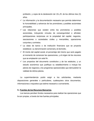 profesión, y copia de la declaración de I.S.L.R. de los últimos tres (3)
        años.
    La información y la documentación necesaria que permita determinar
        la honorabilidad y solvencia de los promotores y posibles accionistas
        principales.
    Las relaciones que existen entre los promotores y posibles
        accionistas, incluyendo vínculos de consanguinidad o afinidad,
        participaciones recíprocas en la propiedad del capital, negocios,
        asociaciones o     sociedades civiles      y mercantiles,    operaciones
        conjuntas y contratos.
    La clase de banco o de institución financiera que se proyecta
        establecer, su denominación comercial y el domicilio.
    El monto del capital social, el porcentaje del mismo que será pagado
        al momento de comenzar las operaciones, y el origen de los recursos
        que se emplearán con este fin.
    Los proyectos del documento constitutivo y de los estatutos, y un
        estudio económico que justifique su establecimiento e incluya los
        planes de negocios y los programas operacionales que demuestren la
        vialidad de dichos planes.


   La    superintendencia    podrá    exigir   a   los   solicitantes,   mediante
disposiciones generales o particulares, cualesquiera otros documentos,
informaciones o requisitos que estime necesario o conveniente.


9.- Fuentes de los Recursos Bancarios.
   Los bancos perciben fondos necesarios para realizar las operaciones que
le son propias, a través de tres fuentes principales:
 
