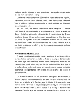 probable que las pérdidas no sean cuantiosas y que puedan compensarse
con los intereses que han devengado.
  Cuando los bancos comerciales conceden un crédito a través de pagarés,
descuentos, anticipos, están “creando dinero”, y es esta creación de dinero
más la iniciativa y dinámica empresarial, el motor impulsor del desarrollo
económico de un país.
  Por otra parte, los bancos comerciales están obligados a cumplir
rigurosamente las disposiciones de la Ley General de Bancos y la Ley del
Banco Central de Venezuela, sobresaliendo el mantenimiento del Encaje
Legal que fije este último organismo sobre los depósitos a la vista, de ahorro
y a plazo y a depositar en el una cantidad no inferior a los 2/3 partes del
encaje mínimo. Este encaje estará constituido por moneda de curso legal o
por títulos emitidos por el B.C.V. en los términos y condiciones que al efecto
se establezcan.


11.- Concepto de Banco Central.
  El banco central es la institución que en la mayoría de los países, ejerce
como autoridad monetaria y como tal suele ser la encargada de la emisión
del dinero legal y en general de diseñar y ejecutar la política monetaria del
país al que pertenece. Estos bancos suelen ser entidades de carácter público
y, en la práctica contemporánea de un gran número de países, entidades
autónomas e independientes del Gobierno del país (o grupo de países) al
que pertenecen.

  Los Bancos Centrales son los organismos encargados de desarrollar y
llevar a cabo las Políticas Monetarias, es decir, de controlar la cantidad de
dinero en circulación y de fijar los tipos de interés de la economía, para
mantener una estabilidad en los precios (baja inflación) y un adecuado nivel
de crecimiento económico. El Banco Central es el encargado de la emisión
de billetes de curso legal, de custodiar las reservas de oro y divisas de un
 