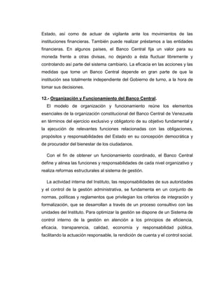 Estado, así como de actuar de vigilante ante los movimientos de las
instituciones financieras. También puede realizar préstamos a las entidades
financieras. En algunos países, el Banco Central fija un valor para su
moneda frente a otras divisas, no dejando a ésta fluctuar libremente y
controlando así parte del sistema cambiario. La eficacia en las acciones y las
medidas que tome un Banco Central depende en gran parte de que la
institución sea totalmente independiente del Gobierno de turno, a la hora de
tomar sus decisiones.

12.- Organización y Funcionamiento del Banco Central.
  El modelo de organización y funcionamiento reúne los elementos
esenciales de la organización constitucional del Banco Central de Venezuela
en términos del ejercicio exclusivo y obligatorio de su objetivo fundamental y
la ejecución de relevantes funciones relacionadas con las obligaciones,
propósitos y responsabilidades del Estado en su concepción democrática y
de procurador del bienestar de los ciudadanos.

  Con el fin de obtener un funcionamiento coordinado, el Banco Central
define y alinea las funciones y responsabilidades de cada nivel organizativo y
realiza reformas estructurales al sistema de gestión.

  La actividad interna del Instituto, las responsabilidades de sus autoridades
y el control de la gestión administrativa, se fundamenta en un conjunto de
normas, políticas y reglamentos que privilegian los criterios de integración y
formalización, que se desarrollan a través de un proceso consultivo con las
unidades del Instituto. Para optimizar la gestión se dispone de un Sistema de
control interno de la gestión en atención a los principios de eficiencia,
eficacia, transparencia, calidad, economía y responsabilidad pública,
facilitando la actuación responsable, la rendición de cuenta y el control social.
 