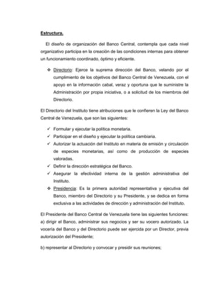 Estructura.

  El diseño de organización del Banco Central, contempla que cada nivel
organizativo participa en la creación de las condiciones internas para obtener
un funcionamiento coordinado, óptimo y eficiente.

    Directorio: Ejerce la suprema dirección del Banco, velando por el
      cumplimiento de los objetivos del Banco Central de Venezuela, con el
      apoyo en la información cabal, veraz y oportuna que le suministre la
      Administración por propia iniciativa, o a solicitud de los miembros del
      Directorio.

El Directorio del Instituto tiene atribuciones que le confieren la Ley del Banco
Central de Venezuela, que son las siguientes:

    Formular y ejecutar la política monetaria.
    Participar en el diseño y ejecutar la política cambiaria.
    Autorizar la actuación del Instituto en materia de emisión y circulación
      de especies monetarias, así como de producción de especies
      valoradas.
    Definir la dirección estratégica del Banco.
    Asegurar la efectividad interna de la gestión administrativa del
      Instituto.
    Presidencia: Es la primera autoridad representativa y ejecutiva del
      Banco, miembro del Directorio y su Presidente, y se dedica en forma
      exclusiva a las actividades de dirección y administración del Instituto.

El Presidente del Banco Central de Venezuela tiene las siguientes funciones:
a) dirigir el Banco, administrar sus negocios y ser su vocero autorizado. La
vocería del Banco y del Directorio puede ser ejercida por un Director, previa
autorización del Presidente;

b) representar al Directorio y convocar y presidir sus reuniones;
 