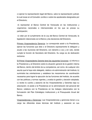 c) ejercer la representación legal del Banco, salvo la representación judicial,
la cual recae en el Consultor Jurídico o sobre los apoderados designados por
el Directorio;

d) representar al Banco Central de Venezuela en las instituciones y
organismos nacionales e internacionales en los que se prevea su
participación;

e) velar por el cumplimiento de la Ley del Banco Central de Venezuela, la
legislación relacionada con el Banco y las decisiones del Directorio.

Primera Vicepresidencia Gerencia: Le corresponde asistir a la Presidencia,
ejercer las funciones que ésta o el Directorio expresamente le deleguen y
acude a las reuniones del Directorio, con derecho a voz y sin voto, donde
cumple la función de Secretario del Directorio. Su cargo es de dedicación
exclusiva.

El Primer Vicepresidente Gerente tiene las siguientes funciones: a) informa a
la Presidencia y al Directorio sobre la situación general de la gestión interna
del Banco, dentro del ámbito de su competencia, así como, de cualquier otro
asunto que le haya sido delegado, relativo a la administración del Instituto; b)
suministra las orientaciones y establece los mecanismos de coordinación
necesarios para lograr la ejecución de las funciones del Instituto, de acuerdo
con las políticas y normas vigentes, y evalúa la gestión y decisión adoptada;
c) recibe la cuenta y asesoría de los Vicepresidentes y Gerentes bajo su
adscripción; d) asiste a la Presidencia en la administración del personal del
Banco; colabora con la Presidencia en los trabajos relacionados con la
formulación del Plan Estratégico Institucional y el Presupuesto Anual del
Banco.

Vicepresidencias y Gerencias: Las Vicepresidencias y gerencias tienen a su
cargo las diferentes áreas técnicas del Instituto y asesoran en sus
 