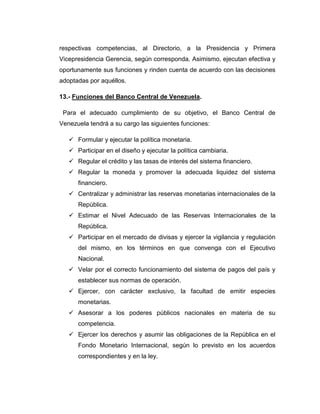 respectivas competencias, al Directorio, a la Presidencia y Primera
Vicepresidencia Gerencia, según corresponda. Asimismo, ejecutan efectiva y
oportunamente sus funciones y rinden cuenta de acuerdo con las decisiones
adoptadas por aquéllos.

13.- Funciones del Banco Central de Venezuela.

 Para el adecuado cumplimiento de su objetivo, el Banco Central de
Venezuela tendrá a su cargo las siguientes funciones:

    Formular y ejecutar la política monetaria.
    Participar en el diseño y ejecutar la política cambiaria.
    Regular el crédito y las tasas de interés del sistema financiero.
    Regular la moneda y promover la adecuada liquidez del sistema
      financiero.
    Centralizar y administrar las reservas monetarias internacionales de la
      República.
    Estimar el Nivel Adecuado de las Reservas Internacionales de la
      República.
    Participar en el mercado de divisas y ejercer la vigilancia y regulación
      del mismo, en los términos en que convenga con el Ejecutivo
      Nacional.
    Velar por el correcto funcionamiento del sistema de pagos del país y
      establecer sus normas de operación.
    Ejercer, con carácter exclusivo, la facultad de emitir especies
      monetarias.
    Asesorar a los poderes públicos nacionales en materia de su
      competencia.
    Ejercer los derechos y asumir las obligaciones de la República en el
      Fondo Monetario Internacional, según lo previsto en los acuerdos
      correspondientes y en la ley.
 