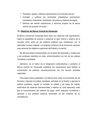  Participar, regular y efectuar operaciones en el mercado del oro.
    Compilar     y   publicar   las    principales   estadísticas   económicas,
      monetarias, financieras, cambiarias, de precios y balanza de pagos.
    Efectuar las demás operaciones y servicios propios de la banca
      central, de acuerdo con la ley.

14.- Objetivos del Banco Central de Venezuela.

El Banco Central de Venezuela tiene entre sus objetivos más significativos,
lograr la estabilidad de precios y preservar el valor interno y externo de la
moneda como parte de las políticas públicas que contribuyen con el
desarrollo humano integral y el progreso armónico de la economía nacional,
para alcanzar los objetivos superiores del Estado y la nación.

   De allí que estará comprometido con la tarea del desarrollo y coadyuvará
a los procesos implícitos en éste, armonizándolos con los de las esferas
monetaria y cambiaria.

   Asimismo, en el marco de la integración Latinoamérica y caribeña, el
Banco Central de Venezuela establece los mecanismos para facilitar la
coordinación de políticas macroeconómicas con los bancos centrales
regionales.

   Para lograr estos propósitos, el Instituto tiene entre sus funciones las de
formular y ejecutar la política monetaria; participar en el diseño y ejecutar la
política cambiaria; regular la moneda, el crédito y las tasas de interés;
administrar las reservas internacionales y estimar su nivel adecuado; velar
por el funcionamiento del sistema de pago; emitir especies monetarias y
asesorar a los poderes públicos nacionales en las materias de su
competencia.
 
