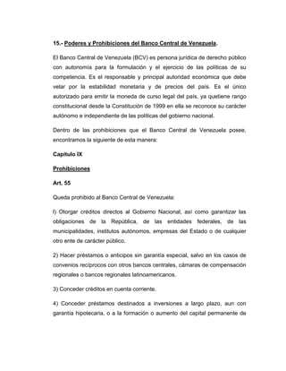 15.- Poderes y Prohibiciones del Banco Central de Venezuela.

El Banco Central de Venezuela (BCV) es persona jurídica de derecho público
con autonomía para la formulación y el ejercicio de las políticas de su
competencia. Es el responsable y principal autoridad económica que debe
velar por la estabilidad monetaria y de precios del país. Es el único
autorizado para emitir la moneda de curso legal del país, ya quetiene rango
constitucional desde la Constitución de 1999 en ella se reconoce su carácter
autónomo e independiente de las políticas del gobierno nacional.

Dentro de las prohibiciones que el Banco Central de Venezuela posee,
encontramos la siguiente de esta manera:

Capítulo IX

Prohibiciones

Art. 55

Queda prohibido al Banco Central de Venezuela:

l) Otorgar créditos directos al Gobierno Nacional, así como garantizar las
obligaciones de la República, de las entidades federales, de las
municipalidades, institutos autónomos, empresas del Estado o de cualquier
otro ente de carácter público.

2) Hacer préstamos o anticipos sin garantía especial, salvo en los casos de
convenios recíprocos con otros bancos centrales, cámaras de compensación
regionales o bancos regionales latinoamericanos.

3) Conceder créditos en cuenta corriente.

4) Conceder préstamos destinados a inversiones a largo plazo, aun con
garantía hipotecaria, o a la formación o aumento del capital permanente de
 