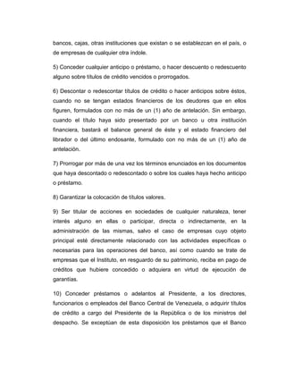 bancos, cajas, otras instituciones que existan o se establezcan en el país, o
de empresas de cualquier otra índole.

5) Conceder cualquier anticipo o préstamo, o hacer descuento o redescuento
alguno sobre títulos de crédito vencidos o prorrogados.

6) Descontar o redescontar títulos de crédito o hacer anticipos sobre éstos,
cuando no se tengan estados financieros de los deudores que en ellos
figuren, formulados con no más de un (1) año de antelación. Sin embargo,
cuando el título haya sido presentado por un banco u otra institución
financiera, bastará el balance general de éste y el estado financiero del
librador o del último endosante, formulado con no más de un (1) año de
antelación.

7) Prorrogar por más de una vez los términos enunciados en los documentos
que haya descontado o redescontado o sobre los cuales haya hecho anticipo
o préstamo.

8) Garantizar la colocación de títulos valores.

9) Ser titular de acciones en sociedades de cualquier naturaleza, tener
interés alguno en ellas o participar, directa o indirectamente, en la
administración de las mismas, salvo el caso de empresas cuyo objeto
principal esté directamente relacionado con las actividades específicas o
necesarias para las operaciones del banco, así como cuando se trate de
empresas que el Instituto, en resguardo de su patrimonio, reciba en pago de
créditos que hubiere concedido o adquiera en virtud de ejecución de
garantías.

10) Conceder préstamos o adelantos al Presidente, a los directores,
funcionarios o empleados del Banco Central de Venezuela, o adquirir títulos
de crédito a cargo del Presidente de la República o de los ministros del
despacho. Se exceptúan de esta disposición los préstamos que el Banco
 