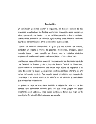 Conclusión.

En conclusión podemos acotar lo siguiente, los bancos reciben de las
empresas y particulares los fondos que tengan disponibles para colocar en
ellos y pasan dichos fondos, con las debidas garantías a los industriales,
comerciantes, empresas de servicios, agricultores y otras personas naturales
o jurídicas para emplearlos en la operación de sus negocios.

Cuando los Bancos Comerciales al igual que los Bancos de Crédito,
conceden un crédito a través de pagarés, descuentos, anticipos, están
creando dinero y esta creación de dinero, más la iniciativa dinámica
empresarial, es el motor impulsor del desarrollo económico de un país.

Los Bancos están obligados a cumplir rigurosamente las disposiciones de la
Ley General de Bancos y de la Ley del Banco Central de Venezuela,
sobresaliendo el mantenimiento del encaje legal sobre los depósitos a la
vista, de ahorro y a plazos y a depositar en él una cantidad inferior a las 2/3
partes del encaje mínimo. Este encaje estará constituido por moneda de
curso legal o por títulos emitidos por el BCV en los términos y condiciones
que al efecto se establezcan.

No podemos dejar de mencionar también el origen de cada uno de los
Bancos que conforman nuestro país, ya que estos juegan un papel
importante en el Gobierno, y los cuales también se tienen que regir por lo
que diga la Constitución Bolivariana de Venezuela.
 