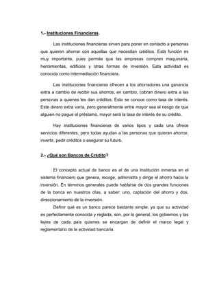 1.- Instituciones Financieras.

       Las instituciones ﬁnancieras sirven para poner en contacto a personas
que quieren ahorrar con aquellas que necesitan créditos. Esta función es
muy importante, pues permite que las empresas compren maquinaria,
herramientas, ediﬁcios y otras formas de inversión. Esta actividad es
conocida como intermediación ﬁnanciera.

       Las instituciones ﬁnancieras ofrecen a los ahorradores una ganancia
extra a cambio de recibir sus ahorros, en cambio, cobran dinero extra a las
personas a quienes les dan créditos. Esto se conoce como tasa de interés.
Este dinero extra varía, pero generalmente entre mayor sea el riesgo de que
alguien no pague el préstamo, mayor será la tasa de interés de su crédito.

       Hay instituciones ﬁnancieras de varios tipos y cada una ofrece
servicios diferentes, pero todas ayudan a las personas que quieran ahorrar,
invertir, pedir créditos o asegurar su futuro.


2.- ¿Qué son Bancos de Crédito?


       El concepto actual de banco es el de una Institución inmersa en el
sistema financiero que genera, recoge, administra y dirige el ahorro hacia la
inversión. En términos generales puede hablarse de dos grandes funciones
de la banca en nuestros días, a saber: uno, captación del ahorro y dos,
direccionamiento de la inversión.
       Definir qué es un banco parece bastante simple, ya que su actividad
es perfectamente conocida y reglada, son, por lo general, los gobiernos y las
leyes de cada país quienes se encargan de definir el marco legal y
reglamentario de la actividad bancaria.
 