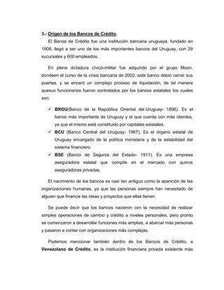 3.- Origen de los Bancos de Crédito.
   El Banco de Crédito fue una institución bancaria uruguaya, fundado en
1908, llegó a ser uno de los más importantes bancos del Uruguay, con 29
sucursales y 600 empleados.

   En plena dictadura cívico-militar fue adquirido por el grupo Moon,
dondeen el curso de la crisis bancaria de 2002, este banco debió cerrar sus
puertas, y se encaró un complejo proceso de liquidación, de tal manera
quesus funcionarios fueron contratados por los bancos estatales los cuales
son:

    BROU(Banco de la República Oriental del Uruguay- 1896). Es el
       banco más importante de Uruguay y el que cuenta con más clientes,
       ya que el mismo está constituido por capitales estatales.
    BCU (Banco Central del Uruguay- 1967). Es el órgano estatal de
       Uruguay encargado de la política monetaria y de la estabilidad del
       sistema financiero.
    BSE (Banco de Seguros del Estado- 1911). Es una empresa
       aseguradora estatal que compite en el mercado con quince
       aseguradoras privadas.

   El nacimiento de los bancos es casi tan antiguo como la aparición de las
organizaciones humanas, ya que las personas siempre han necesitado de
alguien que financie las ideas y proyectos que ellas tienen.

   Se puede decir que los bancos nacieron con la necesidad de realizar
simples operaciones de cambio y crédito a niveles personales, pero pronto
se comenzaron a desarrollar funciones más amplias, a abarcar más personas
y pasaron a contar con organizaciones más complejas.

   Podemos mencionar también dentro de los Bancos de Crédito, a
Venezolano de Crédito, es la institución financiera privada existente más
 