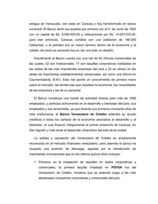 antigua de Venezuela, con sede en Caracas y hoy transformado en banco
universal. El Banco abrió sus puertas por primera vez el 4° de Junio de 1925
con un capital de Bs. 6.000.000,00 y colocaciones por Bs. 10.027.072,00,
para ese entonces, Caracas contaba con una población de 186.000
habitantes, y el petróleo era un nuevo término dentro de la economía y el
crédito, tal como es conocido hoy en día, era todo un desafío.

   Actualmente el Banco cuenta con una red de 92 oficinas comerciales de
las cuales, 52 son tradicionales, 17 son taquillas corporativas instaladas en
las sedes de las más importantes empresas del país y 23 se ubican en las
sedes de importantes establecimientos comerciales, así como una oficina en
CaymanIslands, B.W.I. Esta red aporta un conocimiento de primera mano
sobre el mercado, las tendencias que impulsan la economía, las necesidades
de las empresas y las de su personal.

   El Banco constituye una fuente de actividad directa para más de 1600
empleados, y participa activamente en el desarrollo y bienestar del país, sus
empleados y sus accionistas, ya que durante sus primeros cincuenta años de
vida institucional, el Banco Venezolano de Crédito extendió su acción
crediticia a todos los campos de la economía asociados al desarrollo y al
bienestar, el cual financió íntegramente el primer ensanche de Caracas, en
San Agustín y más tarde el desarrollo urbanístico del este de la ciudad.

   La solidez y reputación del Venezolano de Crédito es ampliamente
reconocida en el mercado financiero venezolano, pero además el banco ha
ocupado una posición de liderazgo, signada por la introducción de
importantes innovaciones que en los últimos quince años incluyen:

    Pioneros en la instalación de taquillas en sedes corporativas y
      comerciales, la primera taquilla instalada en PDVSA fue del
      Venezolano de Crédito, iniciativa que se extendió luego a las más
      destacadas compañías corporativas y comerciales del país.
 