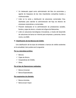 Un destacado papel como administrador del libro de accionistas y
       agente de traspasos de las más importantes compañías locales y
       multinacionales.
    Líder en la venta y distribución de soluciones comerciales Visa,
       diseñadas para atender la administración del flujo de efectivo de
       empresas corporativas y comerciales.
    Posición destacada en la administración de prestaciones sociales,
       fondos y cajas de ahorro, a través de la figura de fideicomiso.
    Líder en soluciones tecnológicas innovadoras, a través del desarrollo
       de soluciones de banca en internet para empresas y personas; banca
       móvil y vía SMS.

4.- Clasificación de los Bancos de Crédito.

  Una clasificación de los tipos de entidades o bancos de crédito existentes
en la actualidad, bien pudiera ser la siguiente:

Por su naturaleza jurídica:

    Bancos.
    Cajas de Ahorro.
    Cooperativas de Crédito.
    Otros.

Por el tipo de Operaciones realizadas:

    Banca Universal.
    Banca Especializada.

Por segmentos de clientela:

    Banca minorista.
    Banca al por mayor.
 