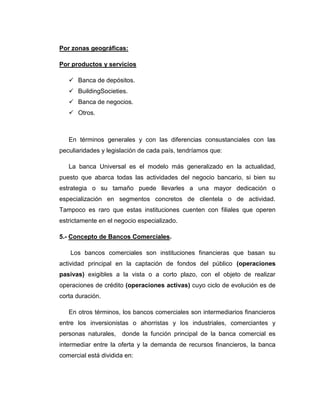 Por zonas geográficas:

Por productos y servicios

    Banca de depósitos.
    BuildingSocieties.
    Banca de negocios.
    Otros.



   En términos generales y con las diferencias consustanciales con las
peculiaridades y legislación de cada país, tendríamos que:

   La banca Universal es el modelo más generalizado en la actualidad,
puesto que abarca todas las actividades del negocio bancario, si bien su
estrategia o su tamaño puede llevarles a una mayor dedicación o
especialización en segmentos concretos de clientela o de actividad.
Tampoco es raro que estas instituciones cuenten con filiales que operen
estrictamente en el negocio especializado.

5.- Concepto de Bancos Comerciales.

    Los bancos comerciales son instituciones financieras que basan su
actividad principal en la captación de fondos del público (operaciones
pasivas) exigibles a la vista o a corto plazo, con el objeto de realizar
operaciones de crédito (operaciones activas) cuyo ciclo de evolución es de
corta duración.

   En otros términos, los bancos comerciales son intermediarios financieros
entre los inversionistas o ahorristas y los industriales, comerciantes y
personas naturales,   donde la función principal de la banca comercial es
intermediar entre la oferta y la demanda de recursos financieros, la banca
comercial está dividida en:
 