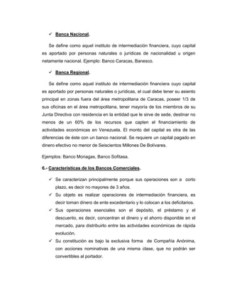  Banca Nacional.

   Se define como aquel instituto de intermediación financiera, cuyo capital
es aportado por personas naturales o jurídicas de nacionalidad u origen
netamente nacional. Ejemplo: Banco Caracas, Banesco.

    Banca Regional.

   Se define como aquel instituto de intermediación financiera cuyo capital
es aportado por personas naturales o jurídicas, el cual debe tener su asiento
principal en zonas fuera del área metropolitana de Caracas, poseer 1/3 de
sus oficinas en el área metropolitana, tener mayoría de los miembros de su
Junta Directiva con residencia en la entidad que le sirve de sede, destinar no
menos de un 60% de los recursos que capten el financiamiento de
actividades económicas en Venezuela. El monto del capital es otra de las
diferencias de éste con un banco nacional. Se requiere un capital pagado en
dinero efectivo no menor de Seiscientos Millones De Bolívares.

Ejemplos: Banco Monagas, Banco Sofitasa.

6.- Características de los Bancos Comerciales.

    Se caracterizan principalmente porque sus operaciones son a corto
      plazo, es decir no mayores de 3 años.
    Su objeto es realizar operaciones de intermediación financiera, es
      decir toman dinero de ente excedentario y lo colocan a los deficitarios.
    Sus operaciones esenciales son el depósito, el préstamo y el
      descuento, es decir, concentran el dinero y el ahorro disponible en el
      mercado, para distribuirlo entre las actividades económicas de rápida
      evolución.
    Su constitución es bajo la exclusiva forma de Compañía Anónima,
      con acciones nominativas de una misma clase, que no podrán ser
      convertibles al portador.
 