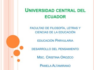 UNIVERSIDAD CENTRAL DEL
ECUADOR
FACULTAD DE FILOSOFÍA, LETRAS Y
CIENCIAS DE LA EDUCACIÓN
EDUCACIÓN PARVULARIA
DESARROLLO DEL PENSAMIENTO
MSC. CRISTINA OROZCO
PAMELA ALTAMIRANO
 
