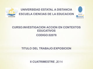 UNIVERSIDAD ESTATAL A DISTANCIA
ESCUELA CIENCIAS DE LA EDUCACION
CURSO:INVESTIGACION ACCION EN CONTEXTOS
EDUCATIVOS
CODIGO:02078
TITULO DEL TRABAJO:EXPOSICION
II CUATRIMESTRE ,2014
 