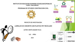 INSTITUTO DE EDUCACION SUPERIOR TECNOLOGICOPÚBLICO
“LUIS E. VALCARCEL”
PROGRAMA DE ESTUDIOS CONSTRUCCION CIVIL
PROYECTO DE INVESTIGACION:
LADRILLOS DE CONCRETO CON PLÁSTICO PET RECICLADO
AUTOR: BENITA MAMANI VILCA
ILO – PERU
2021
 