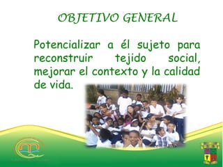OBJETIVO GENERAL

Potencializar a él sujeto para
reconstruir    tejido     social,
mejorar el contexto y la calidad
de vida.
 