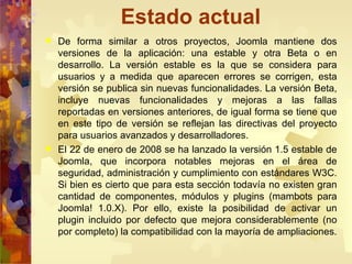 Estado actual De forma similar a otros proyectos, Joomla mantiene dos versiones de la aplicación: una estable y otra Beta o en desarrollo. La versión estable es la que se considera para usuarios y a medida que aparecen errores se corrigen, esta versión se publica sin nuevas funcionalidades. La versión Beta, incluye nuevas funcionalidades y mejoras a las fallas reportadas en versiones anteriores, de igual forma se tiene que en este tipo de versión se reflejan las directivas del proyecto para usuarios avanzados y desarrolladores. El 22 de enero de 2008 se ha lanzado la versión 1.5 estable de Joomla, que incorpora notables mejoras en el área de seguridad, administración y cumplimiento con estándares W3C. Si bien es cierto que para esta sección todavía no existen gran cantidad de componentes, módulos y plugins (mambots para Joomla! 1.0.X). Por ello, existe la posibilidad de activar un plugin incluido por defecto que mejora considerablemente (no por completo) la compatibilidad con la mayoría de ampliaciones. 