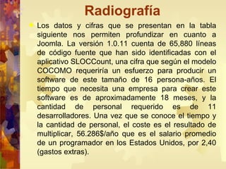 Radiografía Los datos y cifras que se presentan en la tabla siguiente nos permiten profundizar en cuanto a Joomla. La versión 1.0.11 cuenta de 65,880 líneas de código fuente que han sido identificadas con el aplicativo SLOCCount, una cifra que según el modelo COCOMO requeriría un esfuerzo para producir un software de este tamaño de 16 persona-años. El tiempo que necesita una empresa para crear este software es de aproximadamente 18 meses, y la cantidad de personal requerido es de 11 desarrolladores. Una vez que se conoce el tiempo y la cantidad de personal, el coste es el resultado de multiplicar, 56.286$/año que es el salario promedio de un programador en los Estados Unidos, por 2,40 (gastos extras). 