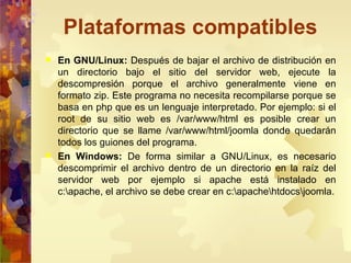 Plataformas compatibles En GNU/Linux:  Después de bajar el archivo de distribución en un directorio bajo el sitio del servidor web, ejecute la descompresión porque el archivo generalmente viene en formato zip. Este programa no necesita recompilarse porque se basa en php que es un lenguaje interpretado. Por ejemplo: si el root de su sitio web es /var/www/html es posible crear un directorio que se llame /var/www/html/joomla donde quedarán todos los guiones del programa. En Windows:  De forma similar a GNU/Linux, es necesario descomprimir el archivo dentro de un directorio en la raíz del servidor web por ejemplo si apache está instalado en c:\apache, el archivo se debe crear en c:\apache\htdocs\joomla. 