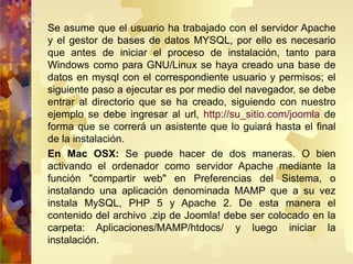 Se asume que el usuario ha trabajado con el servidor Apache y el gestor de bases de datos MYSQL, por ello es necesario que antes de iniciar el proceso de instalación, tanto para Windows como para GNU/Linux se haya creado una base de datos en mysql con el correspondiente usuario y permisos; el siguiente paso a ejecutar es por medio del navegador, se debe entrar al directorio que se ha creado, siguiendo con nuestro ejemplo se debe ingresar al url,  http://su_sitio.com/joomla  de forma que se correrá un asistente que lo guiará hasta el final de la instalación. En Mac OSX:  Se puede hacer de dos maneras. O bien activando el ordenador como servidor Apache mediante la función "compartir web" en Preferencias del Sistema, o instalando una aplicación denominada MAMP que a su vez instala MySQL, PHP 5 y Apache 2. De esta manera el contenido del archivo .zip de Joomla! debe ser colocado en la carpeta: Aplicaciones/MAMP/htdocs/ y luego iniciar la instalación. 
