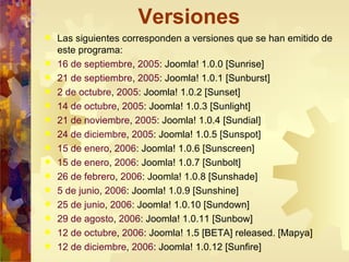 Versiones Las siguientes corresponden a versiones que se han emitido de este programa: 16 de septiembre ,  2005 : Joomla! 1.0.0 [Sunrise] 21 de septiembre ,  2005 : Joomla! 1.0.1 [Sunburst] 2 de octubre ,  2005 : Joomla! 1.0.2 [Sunset] 14 de octubre ,  2005 : Joomla! 1.0.3 [Sunlight] 21 de noviembre ,  2005 : Joomla! 1.0.4 [Sundial] 24 de diciembre ,  2005 : Joomla! 1.0.5 [Sunspot] 15 de enero ,  2006 : Joomla! 1.0.6 [Sunscreen] 15 de enero ,  2006 : Joomla! 1.0.7 [Sunbolt] 26 de febrero ,  2006 : Joomla! 1.0.8 [Sunshade] 5 de junio ,  2006 : Joomla! 1.0.9 [Sunshine] 25 de junio ,  2006 : Joomla! 1.0.10 [Sundown] 29 de agosto ,  2006 : Joomla! 1.0.11 [Sunbow] 12 de octubre ,  2006 : Joomla! 1.5 [BETA] released. [Mapya] 12 de diciembre ,  2006 : Joomla! 1.0.12 [Sunfire] 