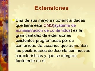 Extensiones Una de sus mayores potencialidades que tiene este  CMS (systema de administración de contenidos ) es la gran cantidad de extensiones existentes programadas por su comunidad de usuarios que aumentan las posibilidades de Joomla con nuevas características y que se integran fácilmente en él. 