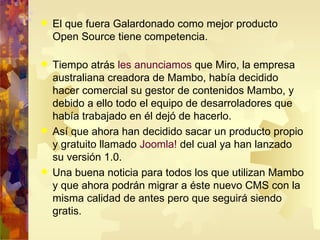 El que fuera Galardonado como mejor producto Open Source tiene competencia. Tiempo atrás  les anunciamos  que Miro, la empresa australiana creadora de Mambo, había decidido hacer comercial su gestor de contenidos Mambo, y debido a ello todo el equipo de desarroladores que había trabajado en él dejó de hacerlo. Así que ahora han decidido sacar un producto propio y gratuito llamado  Joomla!  del cual ya han lanzado su versión 1.0. Una buena noticia para todos los que utilizan Mambo y que ahora podrán migrar a éste nuevo CMS con la misma calidad de antes pero que seguirá siendo gratis. 