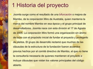 1 Historia del proyecto Joomla surge como el resultado de una  bifurcación  o mejora de Mambo, de la corporación Miro de Australia, quien mantenía la marca del nombre Mambo en esa época y el grupo principal de desarrolladores. Joomla nace con esta división el 17 de Agosto de 2005. La corporación Miro formó una organización sin ánimo de lucro con el propósito inicial de fundar el proyecto y protegerlo de pleitos. El grupo de desarrollo reclamó que muchas de las cláusulas de la estructura de la fundación fueron acuerdos previos hechos por el comité directivo de Mambo, el que no tiene la consultoría necesaria de quienes mantienen el proyecto e incluye cláusulas que violan los valores principales del código abierto.  
