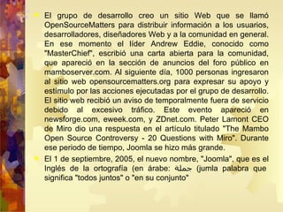 El grupo de desarrollo creo un sitio Web que se llamó OpenSourceMatters para distribuir información a los usuarios, desarrolladores, diseñadores Web y a la comunidad en general. En ese momento el líder Andrew Eddie, conocido como "MasterChief", escribió una carta abierta para la comunidad, que apareció en la sección de anuncios del foro público en mamboserver.com. Al siguiente día, 1000 personas ingresaron al sitio web opensourcematters.org para expresar su apoyo y estímulo por las acciones ejecutadas por el grupo de desarrollo. El sitio web recibió un aviso de temporalmente fuera de servicio debido al excesivo tráfico. Este evento apareció en newsforge.com, eweek.com, y ZDnet.com. Peter Lamont CEO de Miro dio una respuesta en el artículo titulado "The Mambo Open Source Controversy - 20 Questions with Miro". Durante ese periodo de tiempo, Joomla se hizo más grande. El 1 de septiembre, 2005, el nuevo nombre, "Joomla", que es el Inglés de la ortografía (en árabe:  جملة )  jumla palabra que significa "todos juntos" o "en su conjunto" 