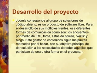 Desarrollo del proyecto Joomla corresponde al grupo de soluciones de código abierto, es un producto de software libre. Para el desarrollo de sus múltiples frentes, usa diferentes formas de comunicación como son: los encuentros por medio de IRC, foros, listas de correo, "wikis" y blogs. Este gestor de contenidos sigue las pautas marcadas por el bazar, con su objetivo principal de dar solución a las necesidades de todos aquellos que participan de una u otra forma en el proyecto. - 