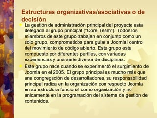 La gestión de administración principal del proyecto esta delegada al grupo principal ("Core Team"). Todos los miembros de este grupo trabajan en conjunto como un solo grupo, comprometidos para guiar a Joomla! dentro del movimiento de código abierto. Este grupo esta compuesto por diferentes perfiles, con variadas experiencias y una serie diversa de disciplinas. Este grupo nace cuando se experimentó el surgimiento de Joomla en el 2005. El grupo principal es mucho más que una congregación de desarrolladores, su responsabilidad principal radica en la organización con respecto Joomla en su estructura funcional como organización y no únicamente en la programación del sistema de gestión de contenidos. Estructuras organizativas/asociativas o de decisión 