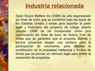 Industria relacionada Open Souce Matters Inc (OSM) es una organización sin fines de lucro que se conformó bajo las leyes de los Estados Unidos y existe para soportar la parte legal y financiera del proyecto de código abierto Joomla. OSM se ha incorporado como una organización sin fines de lucro de Nueva York de forma que se garantice que el proyecto Joomla y futuros proyectos tengan una ventana para la participación de voluntarios, para habilitar la contribución de la propiedad intelectual y fondos de forma que se provee un vehículo legal para limitar la exposición de proyectos. 