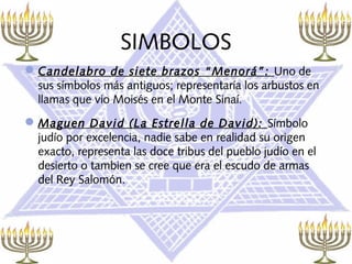 SIMBOLOS
 Candelabro de siete brazos “Menorá”: Uno de
  sus símbolos más antiguos; representaría los arbustos en
  llamas que vio Moisés en el Monte Sinaí.
 Maguen David (La Estrella de David): Símbolo
  judío por excelencia, nadie sabe en realidad su origen
  exacto, representa las doce tribus del pueblo judío en el
  desierto o tambien se cree que era el escudo de armas
  del Rey Salomón.
 