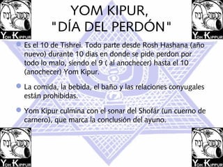 YOM KIPUR,
          "DÍA DEL PERDÓN"
 Es el 10 de Tishrei. Todo parte desde Rosh Hashana (año
  nuevo) durante 10 dias en donde se pide perdon por
  todo lo malo, siendo el 9 ( al anochecer) hasta el 10
  (anochecer) Yom Kipur.  
 La comida, la bebida, el baño y las relaciones conyugales
  están prohibidas.
 Yom Kipur culmina con el sonar del Shofár (un cuerno de
  carnero), que marca la conclusión del ayuno.
 