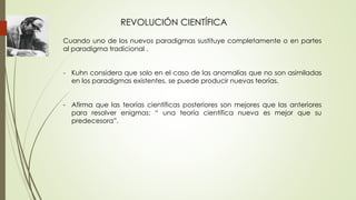 REVOLUCIÓN CIENTÍFICA
Cuando uno de los nuevos paradigmas sustituye completamente o en partes
al paradigma tradicional .
- Kuhn considera que solo en el caso de las anomalías que no son asimiladas
en los paradigmas existentes, se puede producir nuevas teorías.
- Afirma que las teorías científicas posteriores son mejores que las anteriores
para resolver enigmas: “ una teoría científica nueva es mejor que su
predecesora”.
 