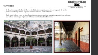 CLAUSTRO
• El claustro comprende dos niveles: el nivel inferior con patio, corredores y arquería de medio
punto en cantera y el nivel superior con arco de medio punto rebajado.
• En la parte inferior corre un friso fresco deteriorado con motivos vegetales y geométricos, así como
una valiosa pintura que reproduce el linaje espiritual de San Francisco.
arquería de medio punto
arco de medio punto rebajado
 
