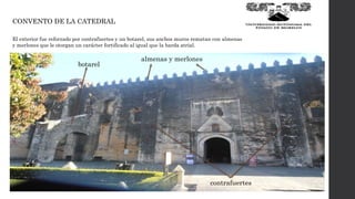 CONVENTO DE LA CATEDRAL
El exterior fue reforzado por contrafuertes y un botarel, sus anchos muros rematan con almenas
y merlones que le otorgan un carácter fortificado al igual que la barda atrial.
contrafuertes
botarel
almenas y merlones
 